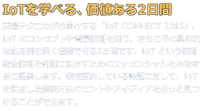 IoTを学べる、価値ある2日間。東陽テクニカがお届けする「IoTコネクト2016」。IoTのコンセプトや背景技術を知り、さらにその具体的な応用事例を深く理解できるこの2日間です。現在直面している課題に対して、IoTを活用した解決方法のヒントやアイディアをきっと見つけることができます。
